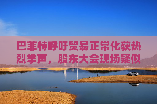 巴菲特呼吁贸易正常化获热烈掌声，股东大会现场疑似“批评”特朗普