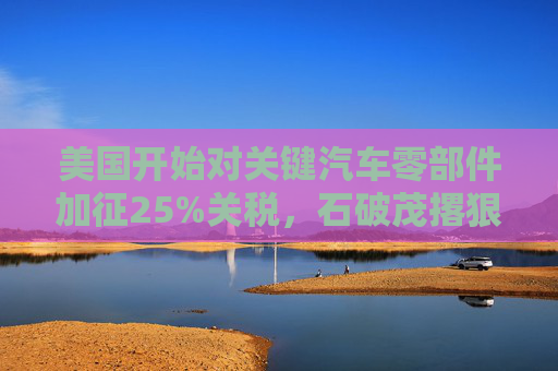 美国开始对关键汽车零部件加征25%关税，石破茂撂狠话：绝对无法接受