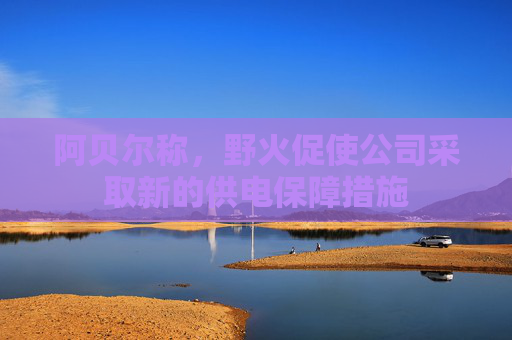 阿贝尔称，野火促使公司采取新的供电保障措施
