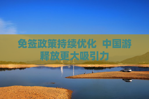 免签政策持续优化  中国游释放更大吸引力