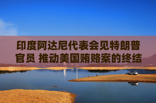 印度阿达尼代表会见特朗普官员 推动美国贿赂案的终结