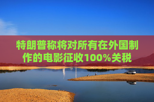 特朗普称将对所有在外国制作的电影征收100%关税