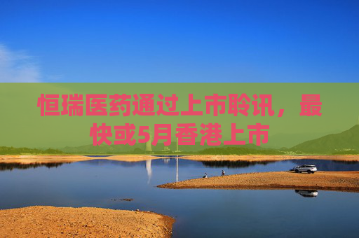 恒瑞医药通过上市聆讯，最快或5月香港上市