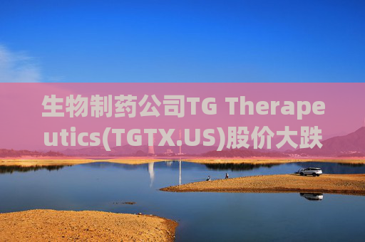 生物制药公司TG Therapeutics(TGTX.US)股价大跌 Q1盈利不及预期