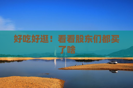 好吃好逛！看看股东们都买了啥