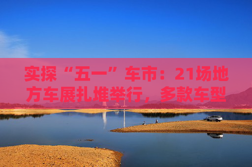 实探“五一”车市：21场地方车展扎堆举行，多款车型趁机“大放价”
