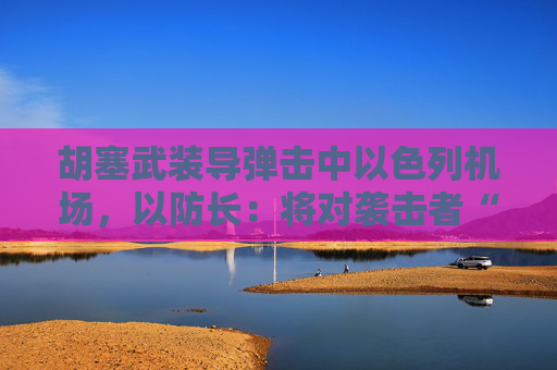 胡塞武装导弹击中以色列机场，以防长：将对袭击者“加倍”报复