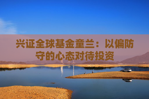 兴证全球基金童兰：以偏防守的心态对待投资