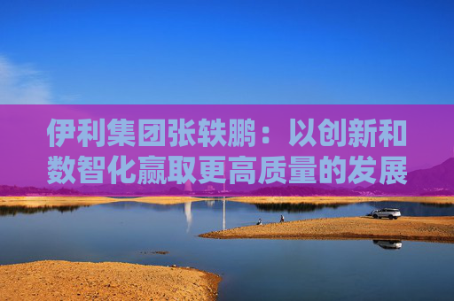 伊利集团张轶鹏：以创新和数智化赢取更高质量的发展和盈利增长