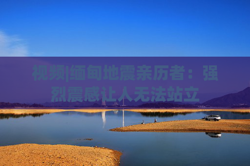 视频|缅甸地震亲历者：强烈震感让人无法站立  第1张