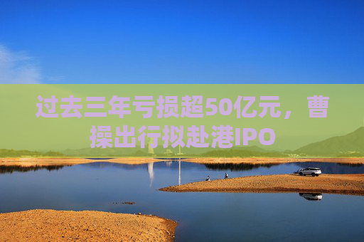 过去三年亏损超50亿元，曹操出行拟赴港IPO