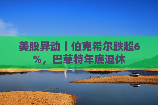 美股异动丨伯克希尔跌超6%，巴菲特年底退休