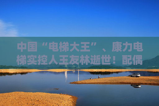 中国“电梯大王”、康力电梯实控人王友林逝世！配偶继承全部股权，价值超25亿元