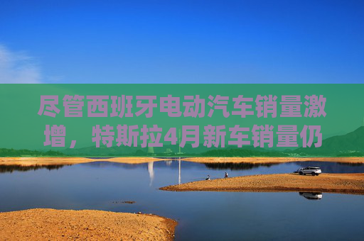 尽管西班牙电动汽车销量激增，特斯拉4月新车销量仍下滑36%