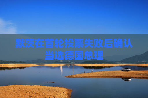 默茨在首轮投票失败后确认当选德国总理
