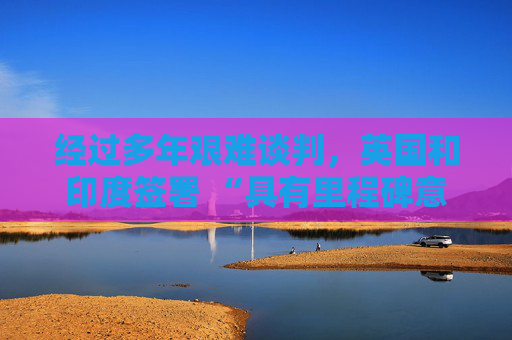 经过多年艰难谈判，英国和印度签署 “具有里程碑意义” 的贸易协定