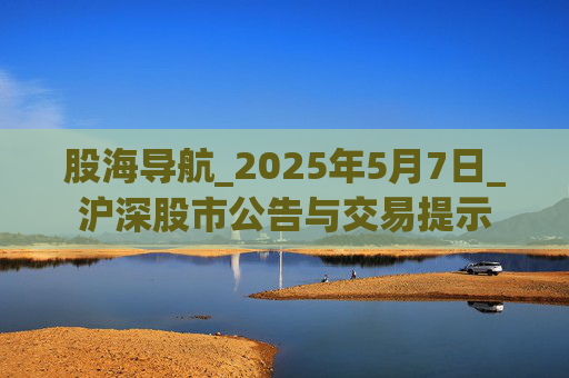 股海导航_2025年5月7日_沪深股市公告与交易提示