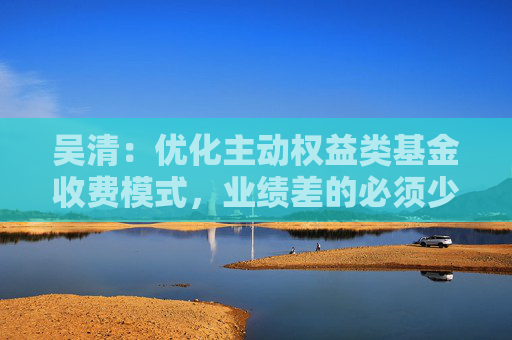 吴清：优化主动权益类基金收费模式，业绩差的必须少收管理费