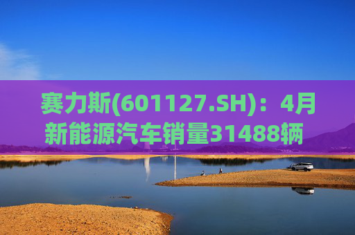 赛力斯(601127.SH)：4月新能源汽车销量31488辆 同比增长12.99%