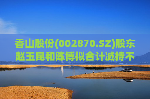 香山股份(002870.SZ)股东赵玉昆和陈博拟合计减持不超6%股份