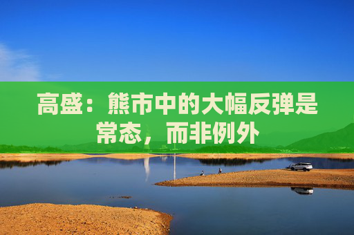 高盛：熊市中的大幅反弹是常态，而非例外