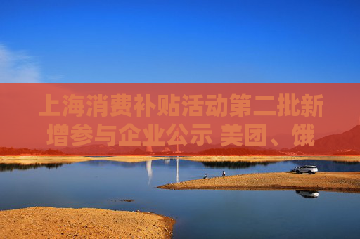 上海消费补贴活动第二批新增参与企业公示 美团、饿了么在列