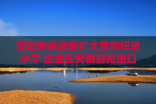 美国贸易逆差扩大至创纪录水平 企业在关税前抢进口