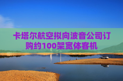 卡塔尔航空拟向波音公司订购约100架宽体客机