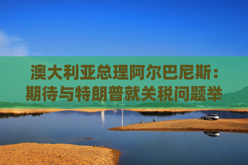 澳大利亚总理阿尔巴尼斯：期待与特朗普就关税问题举行"一对一"对话