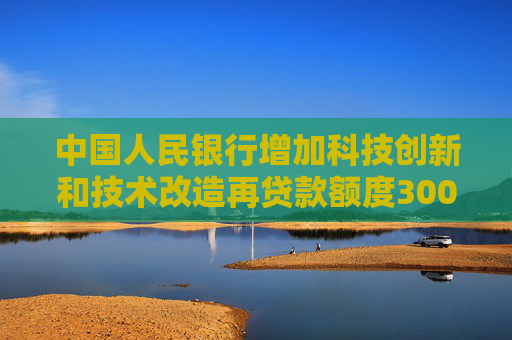 中国人民银行增加科技创新和技术改造再贷款额度3000亿元 支持加力扩围实施“两新”政策