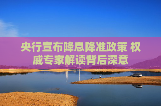 央行宣布降息降准政策 权威专家解读背后深意
