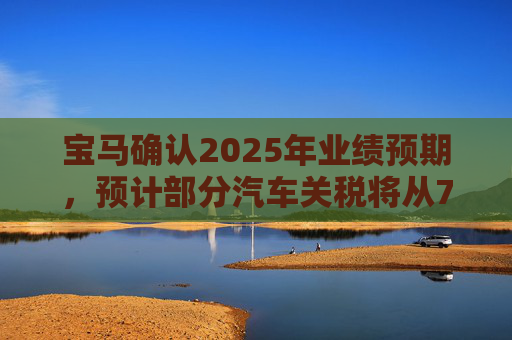 宝马确认2025年业绩预期，预计部分汽车关税将从7月开始下降