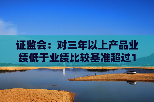 证监会：对三年以上产品业绩低于业绩比较基准超过10个百分点的基金经理 要求其绩效薪酬应当明显下降