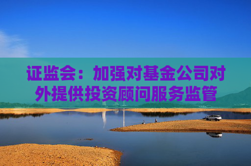 证监会：加强对基金公司对外提供投资顾问服务监管  第1张