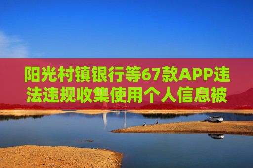 阳光村镇银行等67款APP违法违规收集使用个人信息被通报