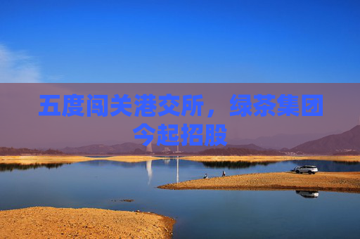 五度闯关港交所，绿茶集团今起招股