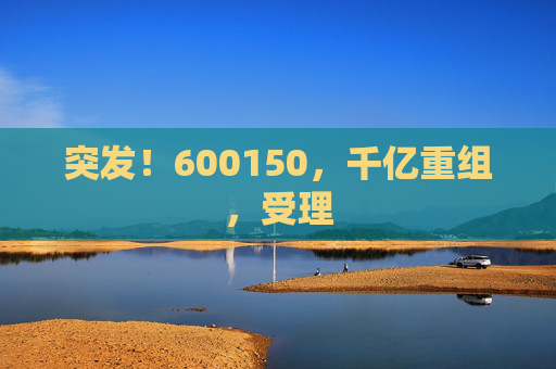 突发！600150，千亿重组，受理