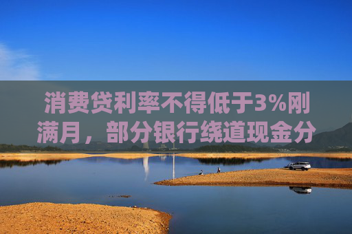 消费贷利率不得低于3%刚满月，部分银行绕道现金分期重新“卷”，价格再度探至2字头