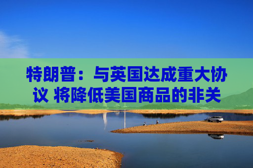 特朗普：与英国达成重大协议 将降低美国商品的非关税壁垒