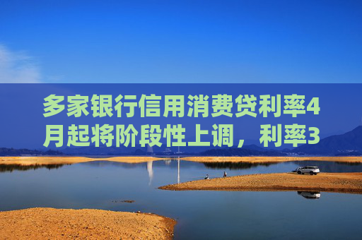 多家银行信用消费贷利率4月起将阶段性上调，利率3%以下消费贷或被叫停
