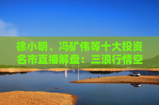 徐小明、冯矿伟等十大投资名市直播解盘：三浪行情空间已至，震荡上行趋势不变！