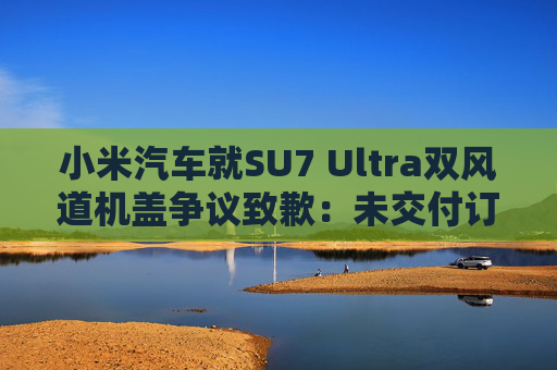 小米汽车就SU7 Ultra双风道机盖争议致歉：未交付订单将提供限时改配服务