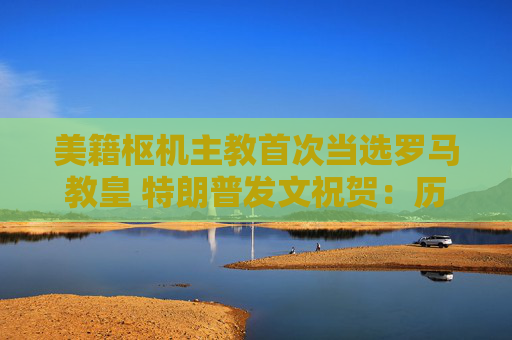 美籍枢机主教首次当选罗马教皇 特朗普发文祝贺：历史性时刻
