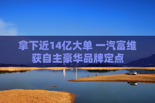 拿下近14亿大单 一汽富维获自主豪华品牌定点