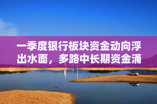一季度银行板块资金动向浮出水面，多路中长期资金涌入