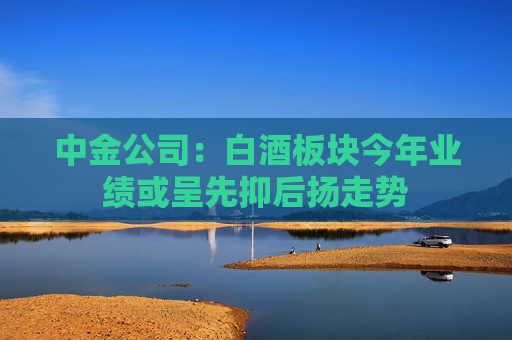中金公司：白酒板块今年业绩或呈先抑后扬走势