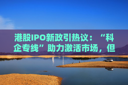 港股IPO新政引热议：“科企专线”助力激活市场，但这些实操要点不可忽视