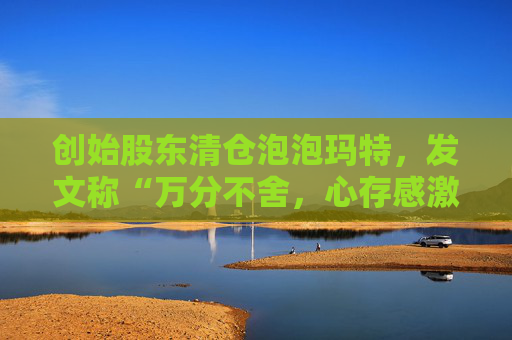 创始股东清仓泡泡玛特，发文称“万分不舍，心存感激”