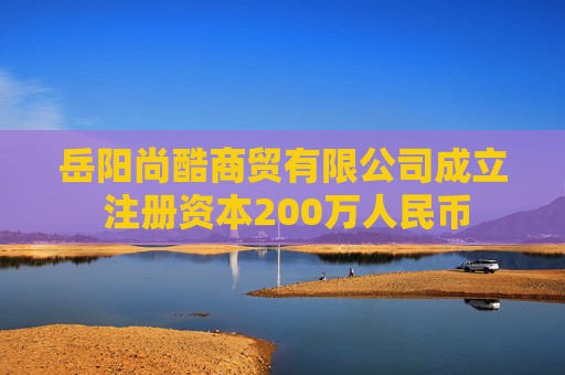 岳阳尚酷商贸有限公司成立 注册资本200万人民币