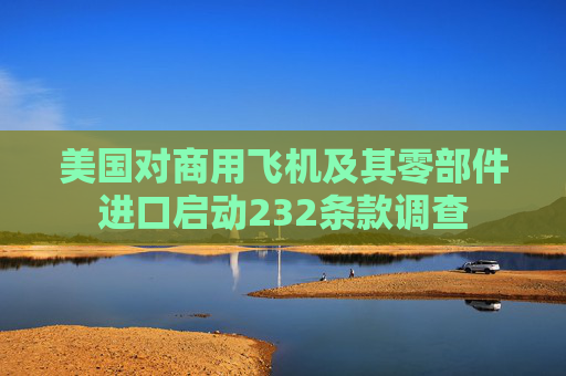美国对商用飞机及其零部件进口启动232条款调查